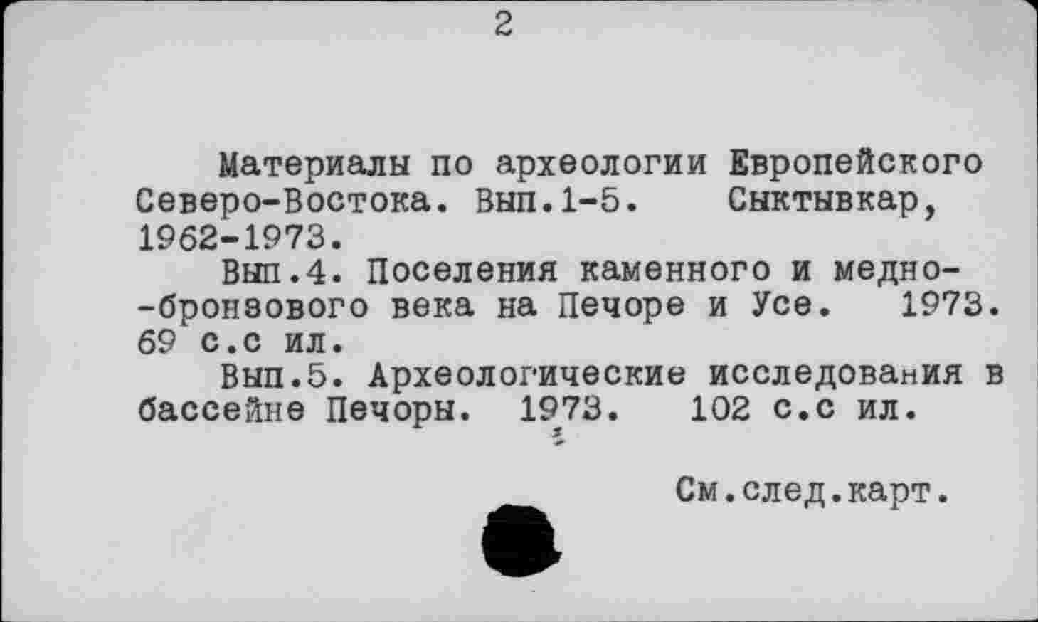 ﻿2
Материалы по археологии Европейского Северо-Востока. Вып.1-5. Сыктывкар, 1962-1973.
Вып.4. Поселения каменного и медно--бронзового века на Печоре и Усе. 1973. 69 с.с ил.
Вып.5. Археологические исследования в бассейне Печоры. 1973.	102 с.с ил.
См.след.карт.